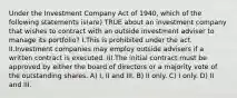 Under the Investment Company Act of 1940, which of the following statements is(are) TRUE about an investment company that wishes to contract with an outside investment adviser to manage its portfolio? I.This is prohibited under the act. II.Investment companies may employ outside advisers if a written contract is executed. III.The initial contract must be approved by either the board of directors or a majority vote of the outstanding shares. A) I, II and III. B) II only. C) I only. D) II and III.