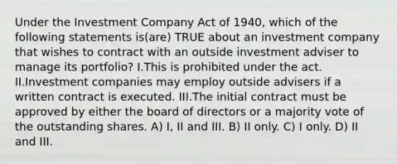 Under the Investment Company Act of 1940, which of the following statements is(are) TRUE about an investment company that wishes to contract with an outside investment adviser to manage its portfolio? I.This is prohibited under the act. II.Investment companies may employ outside advisers if a written contract is executed. III.The initial contract must be approved by either the board of directors or a majority vote of the outstanding shares. A) I, II and III. B) II only. C) I only. D) II and III.