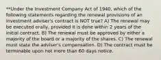 **Under the Investment Company Act of 1940, which of the following statements regarding the renewal provisions of an investment adviser's contract is NOT true? A) The renewal may be executed orally, provided it is done within 2 years of the initial contract. B) The renewal must be approved by either a majority of the board or a majority of the shares. C) The renewal must state the adviser's compensation. D) The contract must be terminable upon not more than 60 days notice.