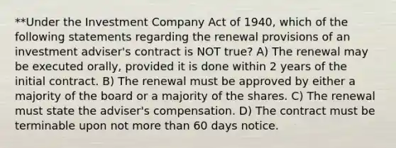 **Under the Investment Company Act of 1940, which of the following statements regarding the renewal provisions of an investment adviser's contract is NOT true? A) The renewal may be executed orally, provided it is done within 2 years of the initial contract. B) The renewal must be approved by either a majority of the board or a majority of the shares. C) The renewal must state the adviser's compensation. D) The contract must be terminable upon not more than 60 days notice.