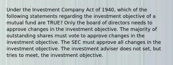 Under the Investment Company Act of 1940, which of the following statements regarding the investment objective of a mutual fund are TRUE? Only the board of directors needs to approve changes in the investment objective. The majority of outstanding shares must vote to approve changes in the investment objective. The SEC must approve all changes in the investment objective. The investment adviser does not set, but tries to meet, the investment objective.