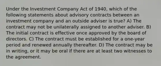 Under the Investment Company Act of 1940, which of the following statements about advisory contracts between an investment company and an outside adviser is true? A) The contract may not be unilaterally assigned to another adviser. B) The initial contract is effective once approved by the board of directors. C) The contract must be established for a one-year period and renewed annually thereafter. D) The contract may be in writing, or it may be oral if there are at least two witnesses to the agreement.