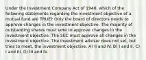 Under the Investment Company Act of 1940, which of the following statements regarding the investment objective of a mutual fund are TRUE? Only the board of directors needs to approve changes in the investment objective. The majority of outstanding shares must vote to approve changes in the investment objective. The SEC must approve all changes in the investment objective. The investment adviser does not set, but tries to meet, the investment objective. A) II and IV. B) I and II. C) I and III. D) III and IV.