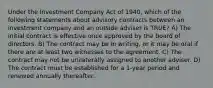 Under the Investment Company Act of 1940, which of the following statements about advisory contracts between an investment company and an outside adviser is TRUE? A) The initial contract is effective once approved by the board of directors. B) The contract may be in writing, or it may be oral if there are at least two witnesses to the agreement. C) The contract may not be unilaterally assigned to another adviser. D) The contract must be established for a 1-year period and renewed annually thereafter.