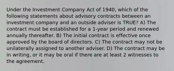 Under the Investment Company Act of 1940, which of the following statements about advisory contracts between an investment company and an outside adviser is TRUE? A) The contract must be established for a 1-year period and renewed annually thereafter. B) The initial contract is effective once approved by the board of directors. C) The contract may not be unilaterally assigned to another adviser. D) The contract may be in writing, or it may be oral if there are at least 2 witnesses to the agreement.