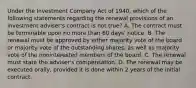 Under the Investment Company Act of 1940, which of the following statements regarding the renewal provisions of an investment adviser's contract is not true? A. The contract must be terminable upon no more than 60 days' notice. B. The renewal must be approved by either majority vote of the board or majority vote of the outstanding shares, as well as majority vote of the noninterested members of the board. C. The renewal must state the adviser's compensation. D. The renewal may be executed orally, provided it is done within 2 years of the initial contract.