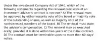 Under the Investment Company Act of 1940, which of the following statements regarding the renewal provisions of an investment adviser's contract is not true? A) The renewal must be approved by either majority vote of the board or majority vote of the outstanding shares, as well as majority vote of the noninterested members of the board. B) The renewal must state the adviser's compensation. C) The renewal may be executed orally, provided it is done within two years of the initial contract. D) The contract must be terminable upon no more than 60 days' notice.