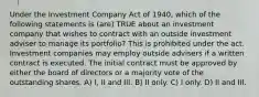 Under the Investment Company Act of 1940, which of the following statements is (are) TRUE about an investment company that wishes to contract with an outside investment adviser to manage its portfolio? This is prohibited under the act. Investment companies may employ outside advisers if a written contract is executed. The initial contract must be approved by either the board of directors or a majority vote of the outstanding shares. A) I, II and III. B) II only. C) I only. D) II and III.