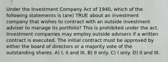 Under the Investment Company Act of 1940, which of the following statements is (are) TRUE about an investment company that wishes to contract with an outside investment adviser to manage its portfolio? This is prohibited under the act. Investment companies may employ outside advisers if a written contract is executed. The initial contract must be approved by either the board of directors or a majority vote of the outstanding shares. A) I, II and III. B) II only. C) I only. D) II and III.