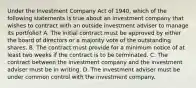 Under the Investment Company Act of 1940, which of the following statements is true about an investment company that wishes to contract with an outside investment adviser to manage its portfolio? A. The initial contract must be approved by either the board of directors or a majority vote of the outstanding shares. B. The contract must provide for a minimum notice of at least two weeks if the contract is to be terminated. C. The contract between the investment company and the investment adviser must be in writing. D. The investment adviser must be under common control with the investment company.