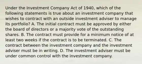 Under the Investment Company Act of 1940, which of the following statements is true about an investment company that wishes to contract with an outside investment adviser to manage its portfolio? A. The initial contract must be approved by either the board of directors or a majority vote of the outstanding shares. B. The contract must provide for a minimum notice of at least two weeks if the contract is to be terminated. C. The contract between the investment company and the investment adviser must be in writing. D. The investment adviser must be under common control with the investment company.