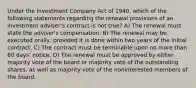 Under the Investment Company Act of 1940, which of the following statements regarding the renewal provisions of an investment adviser's contract is not true? A) The renewal must state the adviser's compensation. B) The renewal may be executed orally, provided it is done within two years of the initial contract. C) The contract must be terminable upon no more than 60 days' notice. D) The renewal must be approved by either majority vote of the board or majority vote of the outstanding shares, as well as majority vote of the noninterested members of the board.