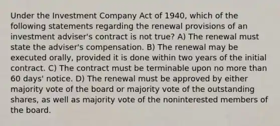 Under the Investment Company Act of 1940, which of the following statements regarding the renewal provisions of an investment adviser's contract is not true? A) The renewal must state the adviser's compensation. B) The renewal may be executed orally, provided it is done within two years of the initial contract. C) The contract must be terminable upon no more than 60 days' notice. D) The renewal must be approved by either majority vote of the board or majority vote of the outstanding shares, as well as majority vote of the noninterested members of the board.