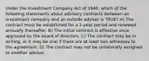 Under the Investment Company Act of 1940, which of the following statements about advisory contracts between an investment company and an outside adviser is TRUE? A) The contract must be established for a 1-year period and renewed annually thereafter. B) The initial contract is effective once approved by the board of directors. C) The contract may be in writing, or it may be oral if there are at least two witnesses to the agreement. D) The contract may not be unilaterally assigned to another adviser.