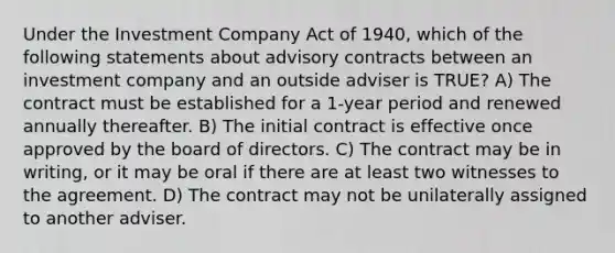 Under the Investment Company Act of 1940, which of the following statements about advisory contracts between an investment company and an outside adviser is TRUE? A) The contract must be established for a 1-year period and renewed annually thereafter. B) The initial contract is effective once approved by the board of directors. C) The contract may be in writing, or it may be oral if there are at least two witnesses to the agreement. D) The contract may not be unilaterally assigned to another adviser.