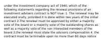 under the investment company act of 1940, which of the following statements regarding the renewal provisions of an investment advisers contract is NOT true: 1. The renewal may be executed orally, provided it is done within two years of the initial contract 2.The renewal must be approved by either a majority vote of the board or a majority vote of the outstanding shares as well as a majority vote of the non interested members of the board 3.the renewal must state the advisors compensation 4. the contract must be terminable upon no more than 60 days notice