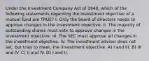 Under the Investment Company Act of 1940, which of the following statements regarding the investment objective of a mutual fund are TRUE? I. Only the board of directors needs to approve changes in the investment objective. II. The majority of outstanding shares must vote to approve changes in the investment objective. III. The SEC must approve all changes in the investment objective. IV. The investment adviser does not set, but tries to meet, the investment objective. A) I and III. B) III and IV. C) II and IV. D) I and II.