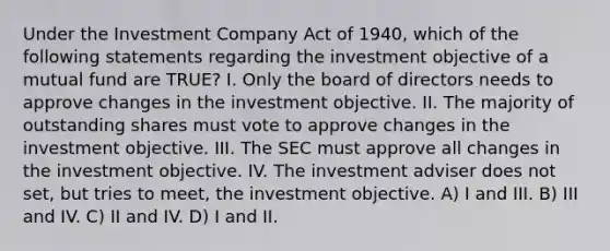 Under the Investment Company Act of 1940, which of the following statements regarding the investment objective of a mutual fund are TRUE? I. Only the board of directors needs to approve changes in the investment objective. II. The majority of outstanding shares must vote to approve changes in the investment objective. III. The SEC must approve all changes in the investment objective. IV. The investment adviser does not set, but tries to meet, the investment objective. A) I and III. B) III and IV. C) II and IV. D) I and II.