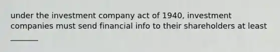 under the investment company act of 1940, investment companies must send financial info to their shareholders at least _______