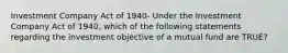 Investment Company Act of 1940- Under the Investment Company Act of 1940, which of the following statements regarding the investment objective of a mutual fund are TRUE?