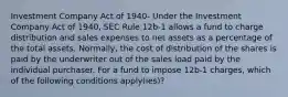 Investment Company Act of 1940- Under the Investment Company Act of 1940, SEC Rule 12b-1 allows a fund to charge distribution and sales expenses to net assets as a percentage of the total assets. Normally, the cost of distribution of the shares is paid by the underwriter out of the sales load paid by the individual purchaser. For a fund to impose 12b-1 charges, which of the following conditions apply(ies)?