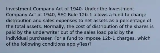 Investment Company Act of 1940- Under the Investment Company Act of 1940, SEC Rule 12b-1 allows a fund to charge distribution and sales expenses to net assets as a percentage of the total assets. Normally, the cost of distribution of the shares is paid by the underwriter out of the sales load paid by the individual purchaser. For a fund to impose 12b-1 charges, which of the following conditions apply(ies)?