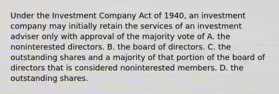 Under the Investment Company Act of 1940, an investment company may initially retain the services of an investment adviser only with approval of the majority vote of A. the noninterested directors. B. the board of directors. C. the outstanding shares and a majority of that portion of the board of directors that is considered noninterested members. D. the outstanding shares.