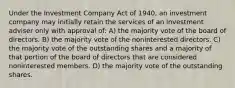 Under the Investment Company Act of 1940, an investment company may initially retain the services of an investment adviser only with approval of: A) the majority vote of the board of directors. B) the majority vote of the noninterested directors. C) the majority vote of the outstanding shares and a majority of that portion of the board of directors that are considered noninterested members. D) the majority vote of the outstanding shares.