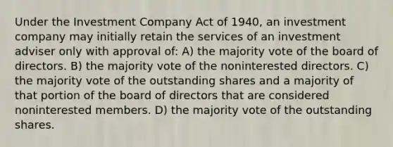 Under the Investment Company Act of 1940, an investment company may initially retain the services of an investment adviser only with approval of: A) the majority vote of the board of directors. B) the majority vote of the noninterested directors. C) the majority vote of the outstanding shares and a majority of that portion of the board of directors that are considered noninterested members. D) the majority vote of the outstanding shares.