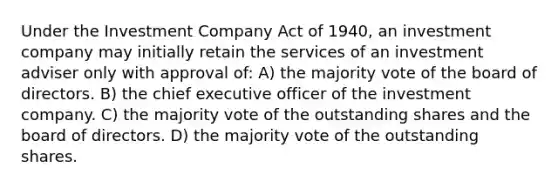 Under the Investment Company Act of 1940, an investment company may initially retain the services of an investment adviser only with approval of: A) the majority vote of the board of directors. B) the chief executive officer of the investment company. C) the majority vote of the outstanding shares and the board of directors. D) the majority vote of the outstanding shares.