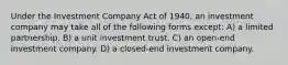 Under the Investment Company Act of 1940, an investment company may take all of the following forms except: A) a limited partnership. B) a unit investment trust. C) an open-end investment company. D) a closed-end investment company.