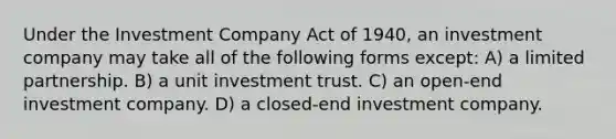 Under the Investment Company Act of 1940, an investment company may take all of the following forms except: A) a limited partnership. B) a unit investment trust. C) an open-end investment company. D) a closed-end investment company.