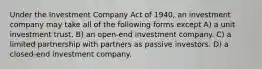 Under the Investment Company Act of 1940, an investment company may take all of the following forms except A) a unit investment trust. B) an open-end investment company. C) a limited partnership with partners as passive investors. D) a closed-end investment company.