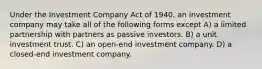 Under the Investment Company Act of 1940, an investment company may take all of the following forms except A) a limited partnership with partners as passive investors. B) a unit investment trust. C) an open-end investment company. D) a closed-end investment company.