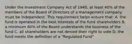 Under the Investment Company Act of 1940, at least 40% of the members of the Board of Directors of a management company must be independent. This requirement helps ensure that: A. the fund is operated in the best interests of the fund shareholders B. a minimum 60% of the Board understands the business of the fund C. all shareholders are not denied their right to vote D. the fund meets the definition of a "Regulated Fund"