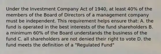 Under the Investment Company Act of 1940, at least 40% of the members of the Board of Directors of a management company must be independent. This requirement helps ensure that: A. the fund is operated in the best interests of the fund shareholders B. a minimum 60% of the Board understands the business of the fund C. all shareholders are not denied their right to vote D. the fund meets the definition of a "Regulated Fund"