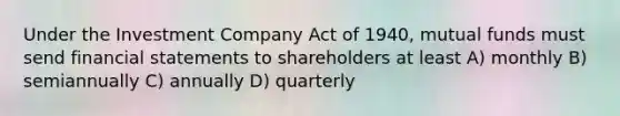 Under the Investment Company Act of 1940, mutual funds must send financial statements to shareholders at least A) monthly B) semiannually C) annually D) quarterly