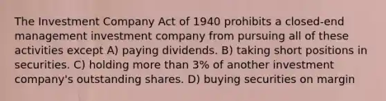 The Investment Company Act of 1940 prohibits a closed-end management investment company from pursuing all of these activities except A) paying dividends. B) taking short positions in securities. C) holding more than 3% of another investment company's outstanding shares. D) buying securities on margin