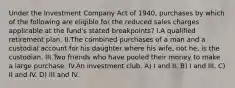 Under the Investment Company Act of 1940, purchases by which of the following are eligible for the reduced sales charges applicable at the fund's stated breakpoints? I.A qualified retirement plan. II.The combined purchases of a man and a custodial account for his daughter where his wife, not he, is the custodian. III.Two friends who have pooled their money to make a large purchase. IV.An investment club. A) I and II. B) I and III. C) II and IV. D) III and IV.