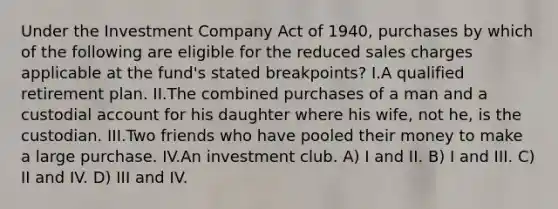 Under the Investment Company Act of 1940, purchases by which of the following are eligible for the reduced sales charges applicable at the fund's stated breakpoints? I.A qualified retirement plan. II.The combined purchases of a man and a custodial account for his daughter where his wife, not he, is the custodian. III.Two friends who have pooled their money to make a large purchase. IV.An investment club. A) I and II. B) I and III. C) II and IV. D) III and IV.