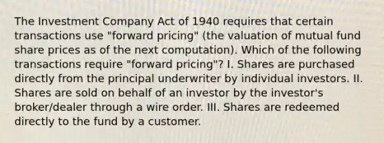 The Investment Company Act of 1940 requires that certain transactions use "forward pricing" (the valuation of mutual fund share prices as of the next computation). Which of the following transactions require "forward pricing"? I. Shares are purchased directly from the principal underwriter by individual investors. II. Shares are sold on behalf of an investor by the investor's broker/dealer through a wire order. III. Shares are redeemed directly to the fund by a customer.