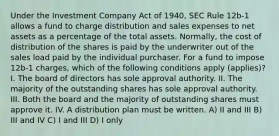 Under the Investment Company Act of 1940, SEC Rule 12b-1 allows a fund to charge distribution and sales expenses to net assets as a percentage of the total assets. Normally, the cost of distribution of the shares is paid by the underwriter out of the sales load paid by the individual purchaser. For a fund to impose 12b-1 charges, which of the following conditions apply (applies)? I. The board of directors has sole approval authority. II. The majority of the outstanding shares has sole approval authority. III. Both the board and the majority of outstanding shares must approve it. IV. A distribution plan must be written. A) II and III B) III and IV C) I and III D) I only