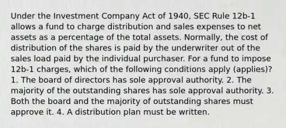 Under the Investment Company Act of 1940, SEC Rule 12b-1 allows a fund to charge distribution and sales expenses to net assets as a percentage of the total assets. Normally, the cost of distribution of the shares is paid by the underwriter out of the sales load paid by the individual purchaser. For a fund to impose 12b-1 charges, which of the following conditions apply (applies)? 1. The board of directors has sole approval authority. 2. The majority of the outstanding shares has sole approval authority. 3. Both the board and the majority of outstanding shares must approve it. 4. A distribution plan must be written.