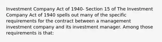 Investment Company Act of 1940- Section 15 of The Investment Company Act of 1940 spells out many of the specific requirements for the contract between a management investment company and its investment manager. Among those requirements is that: