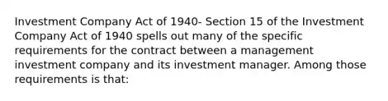 Investment Company Act of 1940- Section 15 of the Investment Company Act of 1940 spells out many of the specific requirements for the contract between a management investment company and its investment manager. Among those requirements is that: