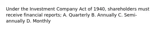 Under the Investment Company Act of 1940, shareholders must receive financial reports; A. Quarterly B. Annually C. Semi-annually D. Monthly