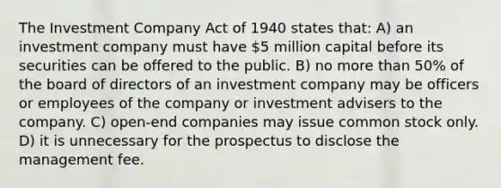 The Investment Company Act of 1940 states that: A) an investment company must have 5 million capital before its securities can be offered to the public. B) no more than 50% of the board of directors of an investment company may be officers or employees of the company or investment advisers to the company. C) open-end companies may issue common stock only. D) it is unnecessary for the prospectus to disclose the management fee.