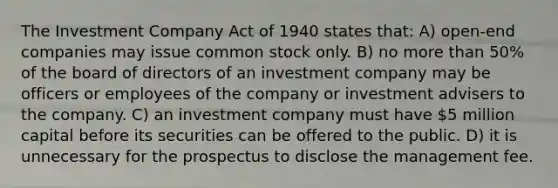 The Investment Company Act of 1940 states that: A) open-end companies may issue common stock only. B) no more than 50% of the board of directors of an investment company may be officers or employees of the company or investment advisers to the company. C) an investment company must have 5 million capital before its securities can be offered to the public. D) it is unnecessary for the prospectus to disclose the management fee.