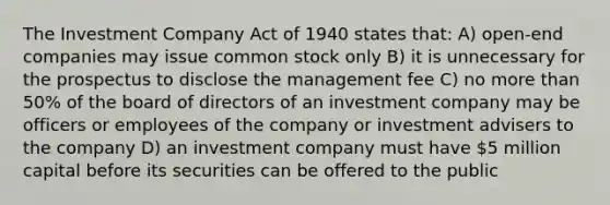 The Investment Company Act of 1940 states that: A) open-end companies may issue common stock only B) it is unnecessary for the prospectus to disclose the management fee C) no more than 50% of the board of directors of an investment company may be officers or employees of the company or investment advisers to the company D) an investment company must have 5 million capital before its securities can be offered to the public