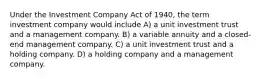 Under the Investment Company Act of 1940, the term investment company would include A) a unit investment trust and a management company. B) a variable annuity and a closed-end management company. C) a unit investment trust and a holding company. D) a holding company and a management company.